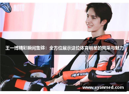 王一博精彩瞬间集锦：全方位展示这位体育明星的风采与魅力